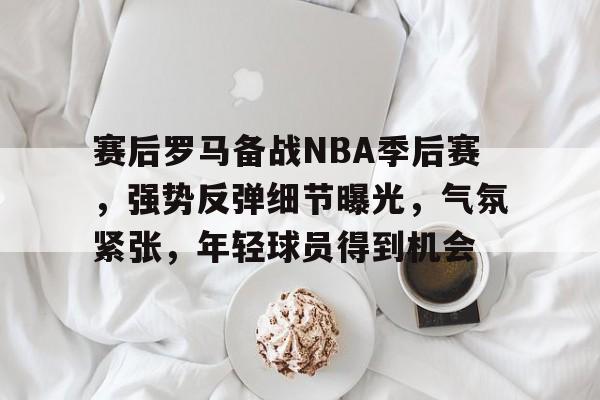 开云娱乐-赛后罗马备战NBA季后赛，强势反弹细节曝光，气氛紧张，年轻球员得到机会的简单介绍